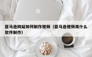 莱芜亚马逊网站如何制作视频（亚马逊视频用什么软件制作）